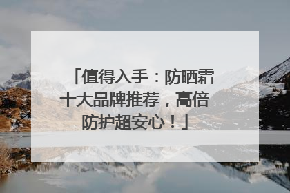 值得入手：防晒霜十大品牌推荐，高倍防护超安心！