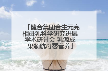 健合集团合生元亮相母乳科学研究进展学术研讨会 乳源成果领航母婴营养
