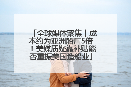 全球媒体聚焦丨成本约为亚洲船厂5倍！美媒质疑靠补贴能否重振美国造船业