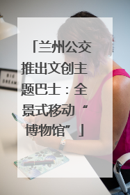 兰州公交推出文创主题巴士：全景式移动“博物馆”