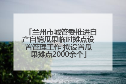 兰州市城管委推进自产自销瓜果临时摊点设置管理工作 拟设置瓜果摊点2000余个