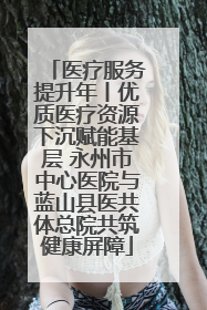 医疗服务提升年丨优质医疗资源下沉赋能基层 永州市中心医院与蓝山县医共体总院共筑健康屏障