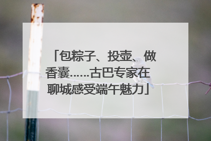 包粽子、投壶、做香囊……古巴专家在聊城感受端午魅力