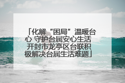 化解“困局”温暖台心 守护台属安心生活 开封市龙亭区台联积极解决台属生活难题