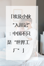 埃及小伙“入川记”：中国不只是“世界工厂”