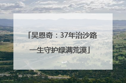 吴恩奇：37年治沙路 一生守护绿满荒漠