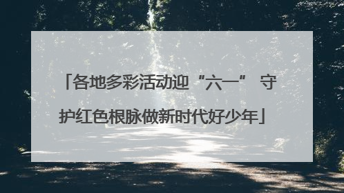 各地多彩活动迎“六一” 守护红色根脉做新时代好少年