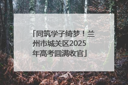 同筑学子绮梦！兰州市城关区2025年高考圆满收官