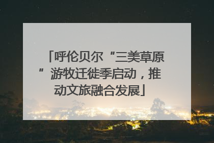 呼伦贝尔“三美草原”游牧迁徙季启动，推动文旅融合发展