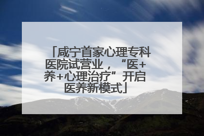 咸宁首家心理专科医院试营业，“医+养+心理治疗”开启医养新模式