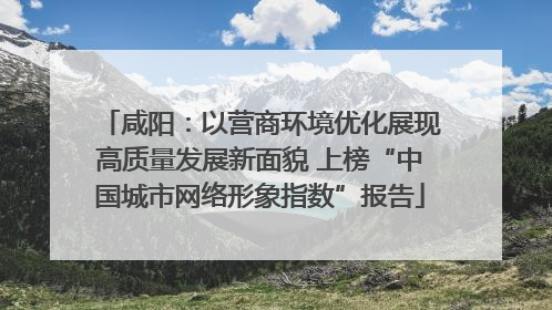 咸阳：以营商环境优化展现高质量发展新面貌 上榜“中国城市网络形象指数”报告