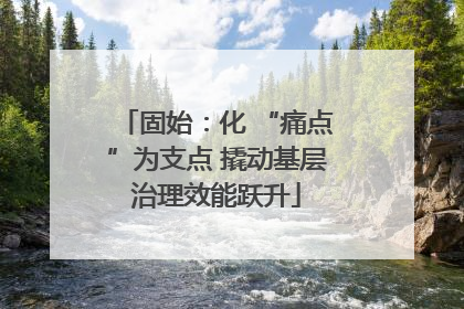 固始：化 “痛点”为支点 撬动基层治理效能跃升