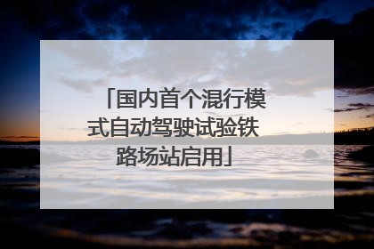 国内首个混行模式自动驾驶试验铁路场站启用