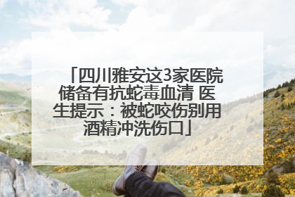 四川雅安这3家医院储备有抗蛇毒血清 医生提示：被蛇咬伤别用酒精冲洗伤口