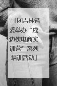 团吉林省委举办“戍边侠电商实训营”系列培训活动