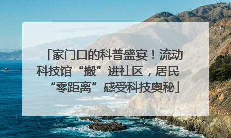 家门口的科普盛宴！流动科技馆“搬”进社区，居民“零距离”感受科技奥秘