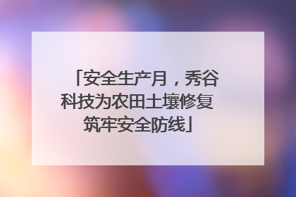 安全生产月，秀谷科技为农田土壤修复筑牢安全防线