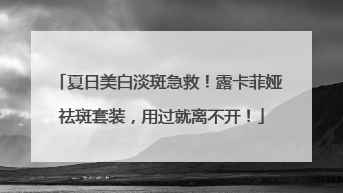 夏日美白淡斑急救！露卡菲娅祛斑套装，用过就离不开！