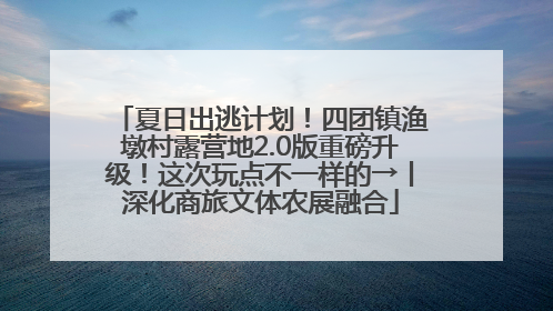 夏日出逃计划！四团镇渔墩村露营地2.0版重磅升级！这次玩点不一样的→丨深化商旅文体农展融合