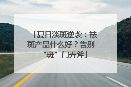 夏日淡斑逆袭：祛斑产品什么好？告别“斑”门弄斧