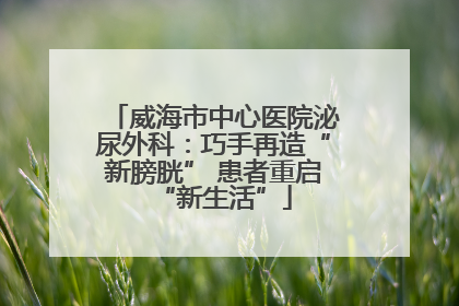 威海市中心医院泌尿外科：巧手再造“新膀胱” 患者重启“新生活”
