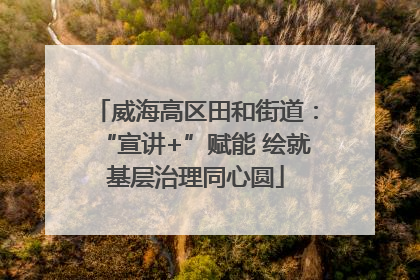 威海高区田和街道：“宣讲+”赋能 绘就基层治理同心圆