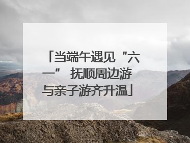 当端午遇见“六一” 抚顺周边游与亲子游齐升温