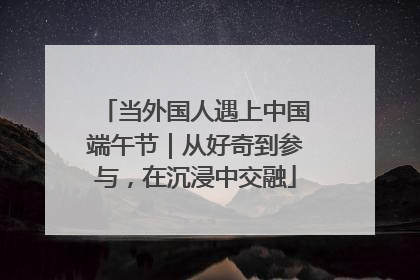 当外国人遇上中国端午节｜从好奇到参与，在沉浸中交融