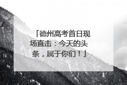 德州高考首日现场直击：今天的头条，属于你们！