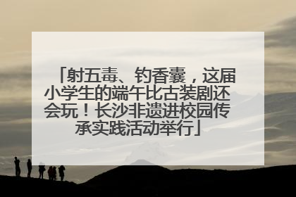 射五毒、钓香囊，这届小学生的端午比古装剧还会玩！长沙非遗进校园传承实践活动举行