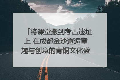 将课堂搬到考古遗址上 在成都金沙邂逅童趣与创意的青铜文化盛宴｜文化中国行