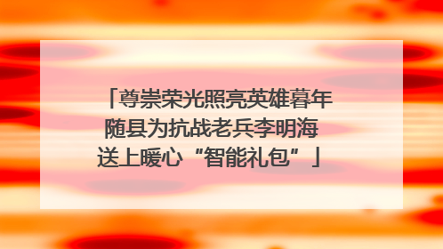 尊崇荣光照亮英雄暮年 随县为抗战老兵李明海送上暖心“智能礼包”