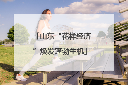 山东“花样经济”焕发蓬勃生机