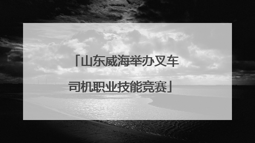 山东威海举办叉车司机职业技能竞赛