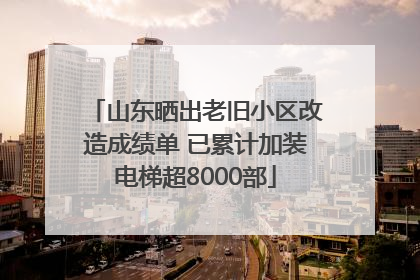山东晒出老旧小区改造成绩单 已累计加装电梯超8000部
