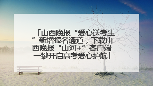 山西晚报“爱心送考生”新增报名通道，下载山西晚报“山河+”客户端一键开启高考爱心护航