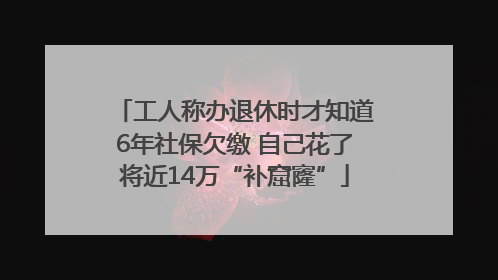 工人称办退休时才知道6年社保欠缴 自己花了将近14万“补窟窿”