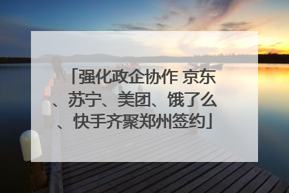 强化政企协作 京东、苏宁、美团、饿了么、快手齐聚郑州签约