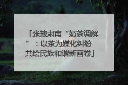 张掖肃南“奶茶调解”：以茶为媒化纠纷 共绘民族和谐新画卷