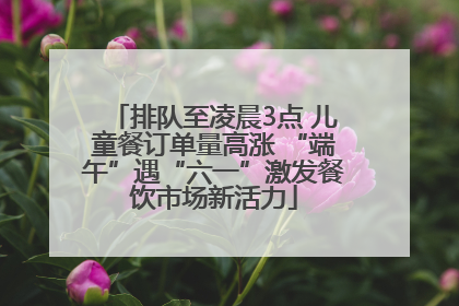 排队至凌晨3点 儿童餐订单量高涨 “端午”遇“六一”激发餐饮市场新活力