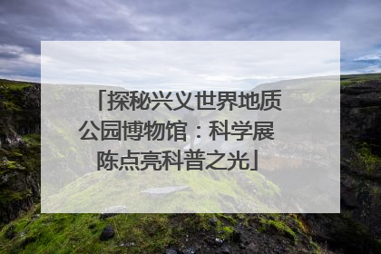 探秘兴义世界地质公园博物馆：科学展陈点亮科普之光