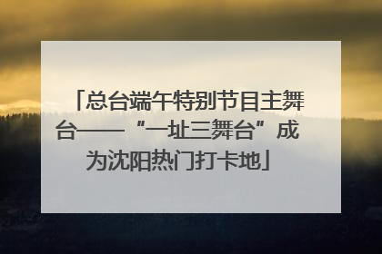 总台端午特别节目主舞台——“一址三舞台”成为沈阳热门打卡地