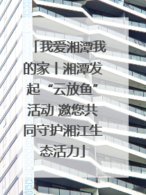我爱湘潭我的家丨湘潭发起“云放鱼”活动 邀您共同守护湘江生态活力