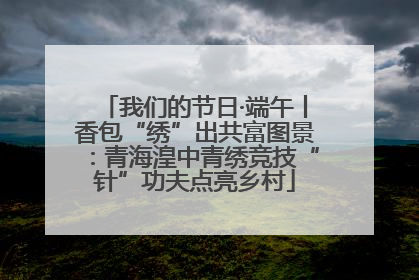 我们的节日·端午丨香包“绣”出共富图景：青海湟中青绣竞技“针”功夫点亮乡村
