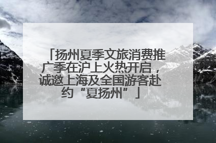 扬州夏季文旅消费推广季在沪上火热开启，诚邀上海及全国游客赴约“夏扬州”