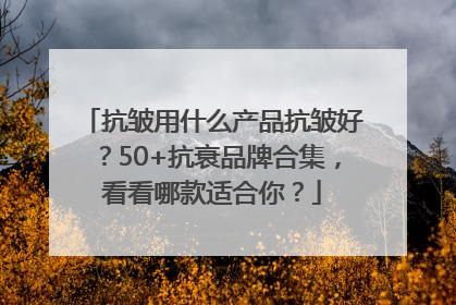 抗皱用什么产品抗皱好？50+抗衰品牌合集，看看哪款适合你？