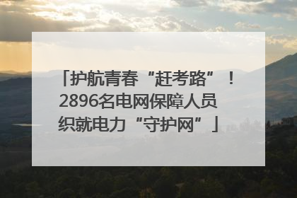 护航青春“赶考路”！2896名电网保障人员织就电力“守护网”