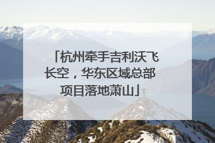 杭州牵手吉利沃飞长空，华东区域总部项目落地萧山