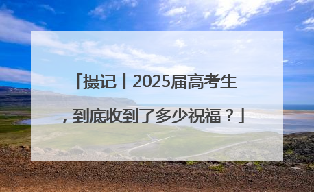 摄记丨2025届高考生，到底收到了多少祝福？