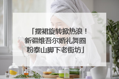 摆裙旋转掀热浪！新疆维吾尔婚礼舞圈粉泰山脚下老街坊